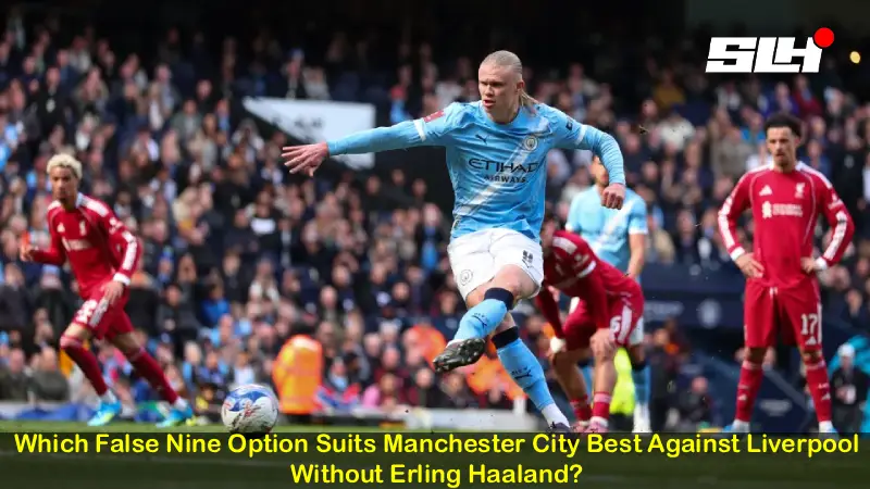 Which False Nine Option Suits Manchester City Best Against Liverpool Without Erling Haaland?